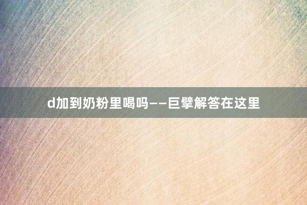 d加到奶粉里喝吗——巨擘解答在这里