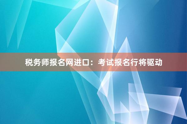 税务师报名网进口：考试报名行将驱动